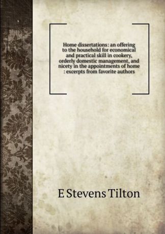 E Stevens Tilton Home dissertations: an offering to the household for economical and practical skill in cookery, orderly domestic management, and nicety in the appointments of home : excerpts from favorite authors