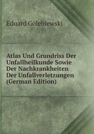 Eduard Golebiewski Atlas Und Grundriss Der Unfallheilkunde Sowie Der Nachkrankheiten Der Unfallverletzungen (German Edition)