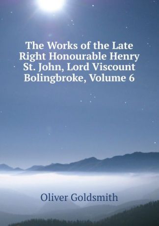Goldsmith Oliver The Works of the Late Right Honourable Henry St. John, Lord Viscount Bolingbroke, Volume 6