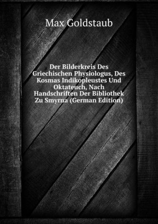 Max Goldstaub Der Bilderkreis Des Griechischen Physiologus, Des Kosmas Indikopleustes Und Oktateuch, Nach Handschriften Der Bibliothek Zu Smyrna (German Edition)