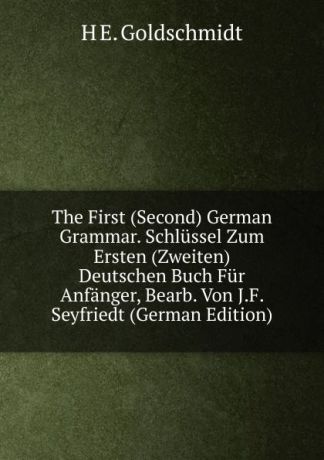 H E. Goldschmidt The First (Second) German Grammar. Schlussel Zum Ersten (Zweiten) Deutschen Buch Fur Anfanger, Bearb. Von J.F. Seyfriedt (German Edition)