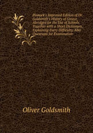 Goldsmith Oliver Pinnock.s Improved Edition of Dr. Goldsmith.s History of Greece, Abridged for the Use of Schools. Together with a Short Dictionary, Explaining Every Difficulty, Also Questions for Examination