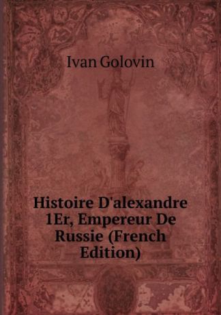 Ivan Golovin Histoire D.alexandre 1Er, Empereur De Russie (French Edition)