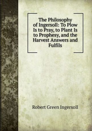 Ingersoll Robert Green The Philosophy of Ingersoll: To Plow Is to Pray, to Plant Is to Prophesy, and the Harvest Answers and Fulfils