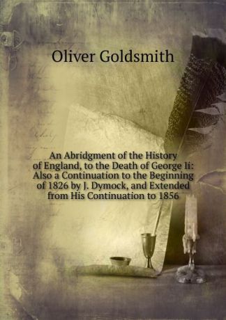 Goldsmith Oliver An Abridgment of the History of England, to the Death of George Ii: Also a Continuation to the Beginning of 1826 by J. Dymock, and Extended from His Continuation to 1856