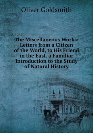 Oliver Goldsmith The Miscellaneous Works: Letters from a Citizen of the World, to His Friend in the East. a Familiar Introduction to the Study of Natural History