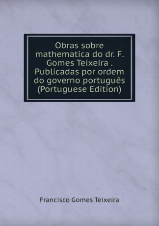 Francisco Gomes Teixeira Obras sobre mathematica do dr. F. Gomes Teixeira . Publicadas por ordem do governo portugues (Portuguese Edition)