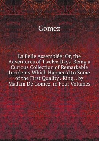 Gomez La Belle Assemblee: Or, the Adventures of Twelve Days. Being a Curious Collection of Remarkable Incidents Which Happen.d to Some of the First Quality . King, . by Madam De Gomez. in Four Volumes