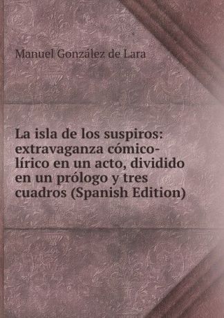 Manuel González de Lara La isla de los suspiros: extravaganza comico-lirico en un acto, dividido en un prologo y tres cuadros (Spanish Edition)