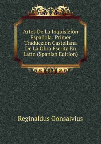 Reginaldus Gonsalvius Artes De La Inquisizion Espanola: Primer Traduczion Castellana De La Obra Escrita En Latin (Spanish Edition)