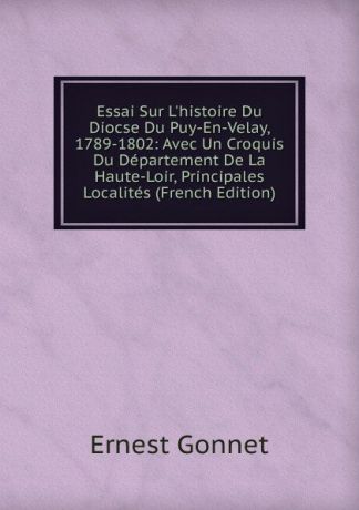 Ernest Gonnet Essai Sur L.histoire Du Diocse Du Puy-En-Velay, 1789-1802: Avec Un Croquis Du Departement De La Haute-Loir, Principales Localites (French Edition)