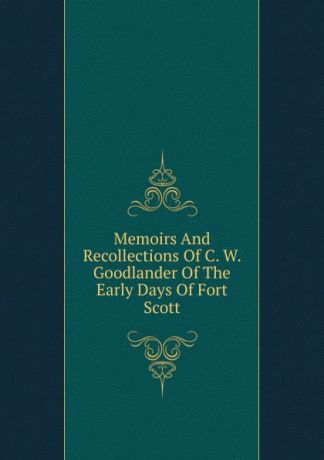 Memoirs And Recollections Of C. W. Goodlander Of The Early Days Of Fort Scott