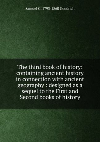 Samuel G. 1793-1860 Goodrich The third book of history: containing ancient history in connection with ancient geography : designed as a sequel to the First and Second books of history