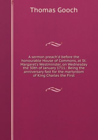 Thomas Gooch A sermon preach.d before the honourable House of Commons, at St. Margaret.s Westminster, on Wednesday the 30th of January 1711.: Being the anniversary fast for the martyrdom of King Charles the First.