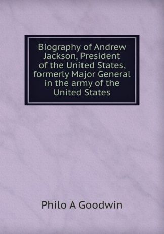 Philo A Goodwin Biography of Andrew Jackson, President of the United States, formerly Major General in the army of the United States