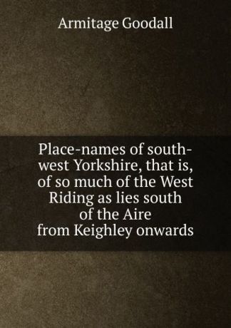 Armitage Goodall Place-names of south-west Yorkshire, that is, of so much of the West Riding as lies south of the Aire from Keighley onwards