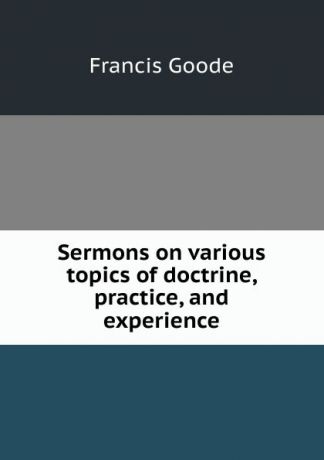 Francis Goode Sermons on various topics of doctrine, practice, and experience