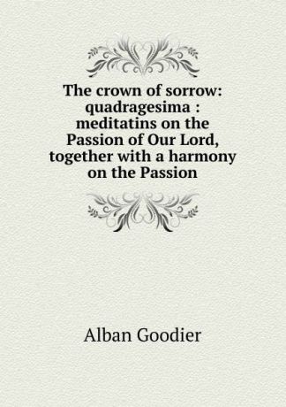 Alban Goodier The crown of sorrow: quadragesima : meditatins on the Passion of Our Lord, together with a harmony on the Passion