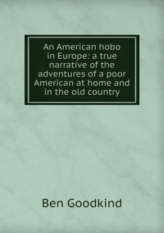 Ben Goodkind An American hobo in Europe: a true narrative of the adventures of a poor American at home and in the old country