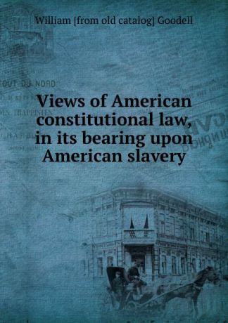 William [from old catalog] Goodell Views of American constitutional law, in its bearing upon American slavery
