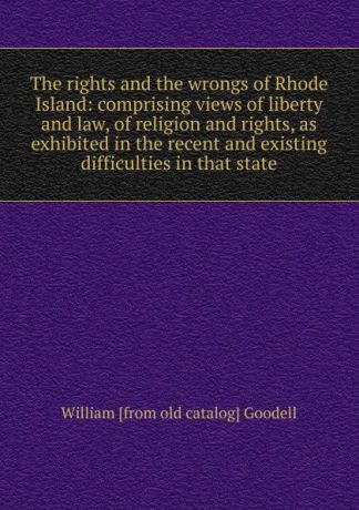 William [from old catalog] Goodell The rights and the wrongs of Rhode Island: comprising views of liberty and law, of religion and rights, as exhibited in the recent and existing difficulties in that state