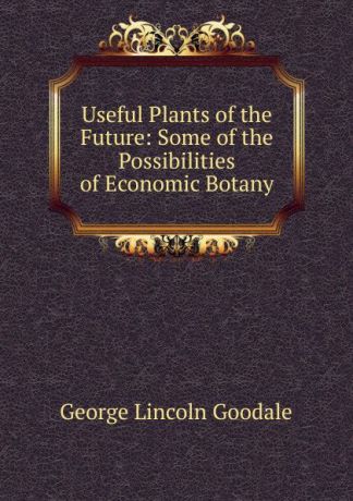 George Lincoln Goodale Useful Plants of the Future: Some of the Possibilities of Economic Botany
