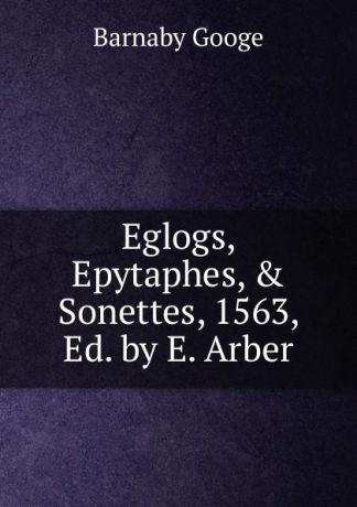 Barnaby Googe Eglogs, Epytaphes, . Sonettes, 1563, Ed. by E. Arber