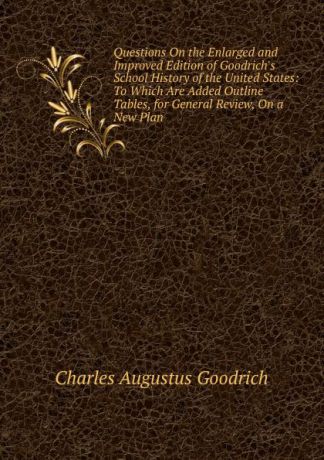 Charles Augustus Goodrich Questions On the Enlarged and Improved Edition of Goodrich.s School History of the United States: To Which Are Added Outline Tables, for General Review, On a New Plan