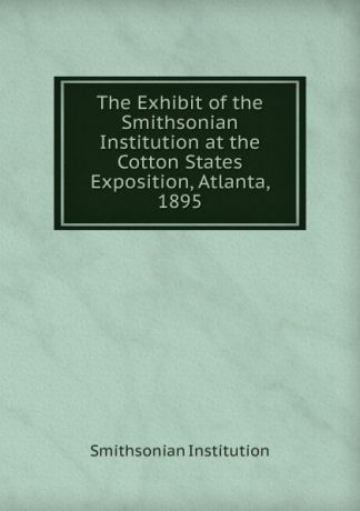 Smithsonian Institution The Exhibit of the Smithsonian Institution at the Cotton States Exposition, Atlanta, 1895