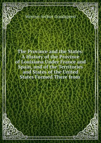 Weston Arthur Goodspeed The Province and the States: A History of the Province of Louisiana Under France and Spain, and of the Territories and States of the United States Formed There from .