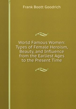 Frank Boott Goodrich World Famous Women: Types of Female Heroism, Beauty, and Influence from the Earliest Ages to the Present Time
