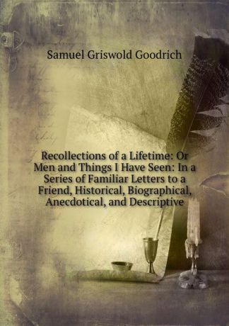 Samuel G. Goodrich Recollections of a Lifetime: Or Men and Things I Have Seen: In a Series of Familiar Letters to a Friend, Historical, Biographical, Anecdotical, and Descriptive