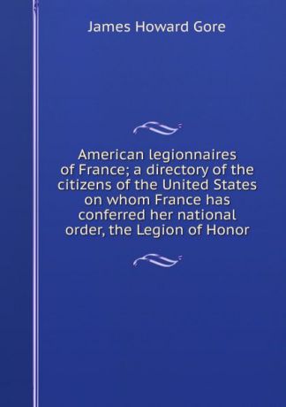 James Howard Gore American legionnaires of France; a directory of the citizens of the United States on whom France has conferred her national order, the Legion of Honor