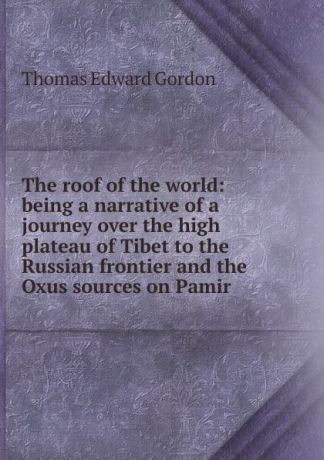 Thomas Edward Gordon The roof of the world: being a narrative of a journey over the high plateau of Tibet to the Russian frontier and the Oxus sources on Pamir
