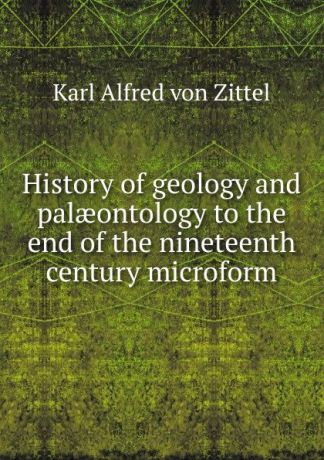 Karl Alfred von Zittel History of geology and palaeontology to the end of the nineteenth century microform