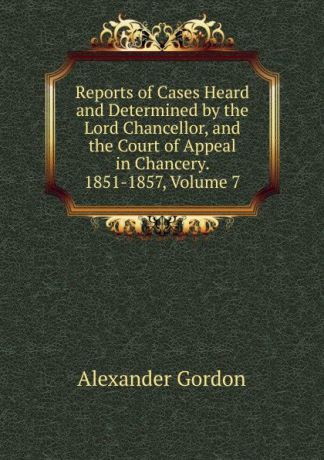 Alexander Gordon Reports of Cases Heard and Determined by the Lord Chancellor, and the Court of Appeal in Chancery. 1851-1857, Volume 7