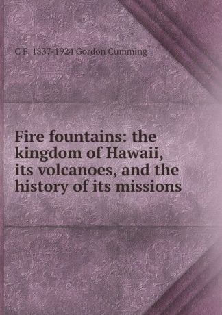 C F. 1837-1924 Gordon Cumming Fire fountains: the kingdom of Hawaii, its volcanoes, and the history of its missions