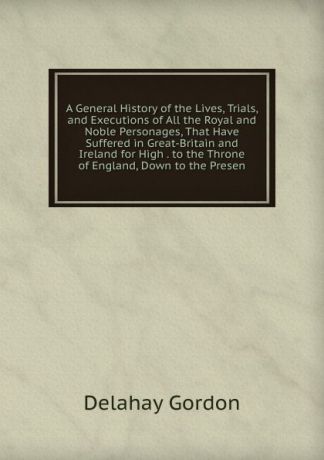 Delahay Gordon A General History of the Lives, Trials, and Executions of All the Royal and Noble Personages, That Have Suffered in Great-Britain and Ireland for High . to the Throne of England, Down to the Presen