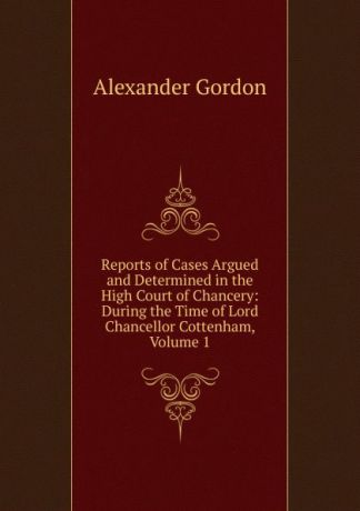 Alexander Gordon Reports of Cases Argued and Determined in the High Court of Chancery: During the Time of Lord Chancellor Cottenham, Volume 1