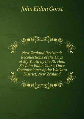 John Eldon Gorst New Zealand Revisited: Recollections of the Days of My Youth by the Rt. Hon. Sir John Eldon Gorst, Once Commissioner of the Waikato District, New Zealand