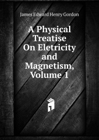 James Edward Henry Gordon A Physical Treatise On Eletricity and Magnetism, Volume 1
