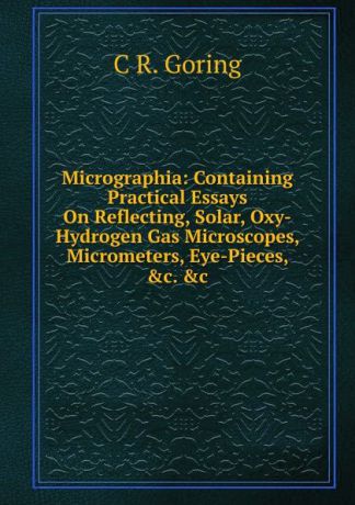 C R. Goring Micrographia: Containing Practical Essays On Reflecting, Solar, Oxy-Hydrogen Gas Microscopes, Micrometers, Eye-Pieces, .c. .c