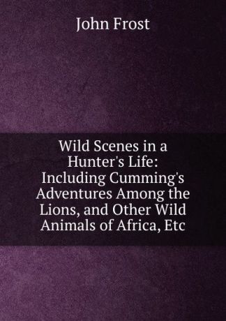 John Frost Wild Scenes in a Hunter.s Life: Including Cumming.s Adventures Among the Lions, and Other Wild Animals of Africa, Etc