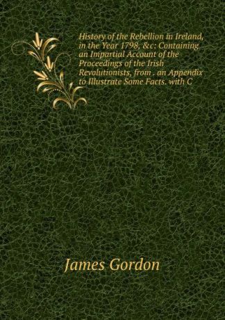 James Gordon History of the Rebellion in Ireland, in the Year 1798, .c: Containing an Impartial Account of the Proceedings of the Irish Revolutionists, from . an Appendix to Illustrate Some Facts. with C