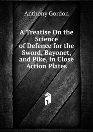 Anthony Gordon A Treatise On the Science of Defence for the Sword, Bayonet, and Pike, in Close Action Plates.