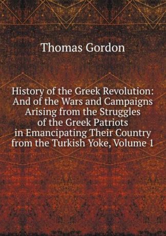 Thomas Gordon History of the Greek Revolution: And of the Wars and Campaigns Arising from the Struggles of the Greek Patriots in Emancipating Their Country from the Turkish Yoke, Volume 1