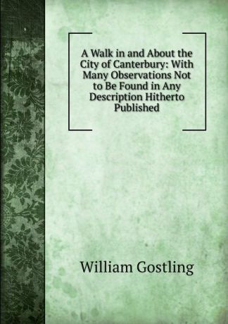 William Gostling A Walk in and About the City of Canterbury: With Many Observations Not to Be Found in Any Description Hitherto Published