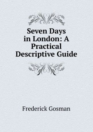 Frederick Gosman Seven Days in London: A Practical Descriptive Guide