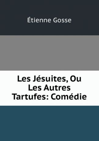 Étienne Gosse Les Jesuites, Ou Les Autres Tartufes: Comedie