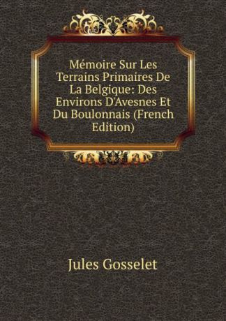 Jules Gosselet Memoire Sur Les Terrains Primaires De La Belgique: Des Environs D.Avesnes Et Du Boulonnais (French Edition)